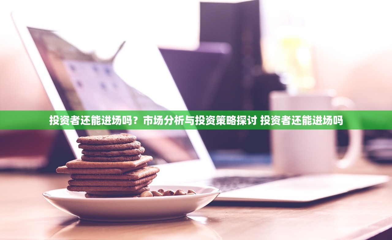 投资者还能进场吗?市场分析与投资策略探讨 投资者还能进场吗 投资者还能进场吗?市场分析与投资策略探讨 投资者还能进场吗