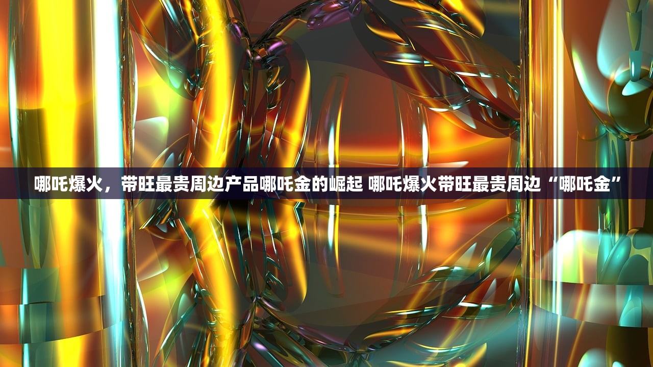 哪吒爆火，带旺最贵周边产品哪吒金的崛起 哪吒爆火带旺最贵周边“哪吒金”