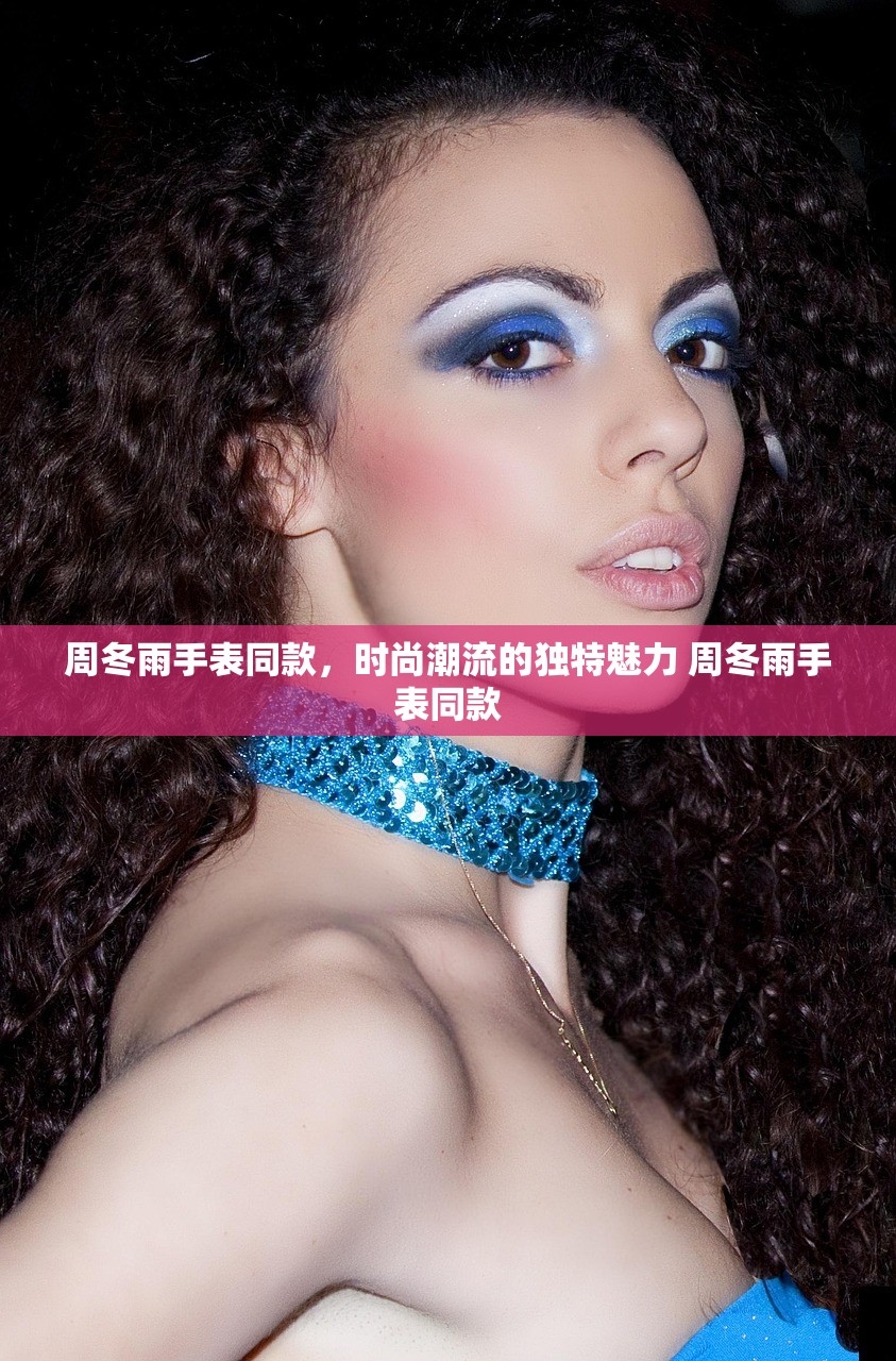 周冬雨手表同款，时尚潮流的独特魅力 周冬雨手表同款
