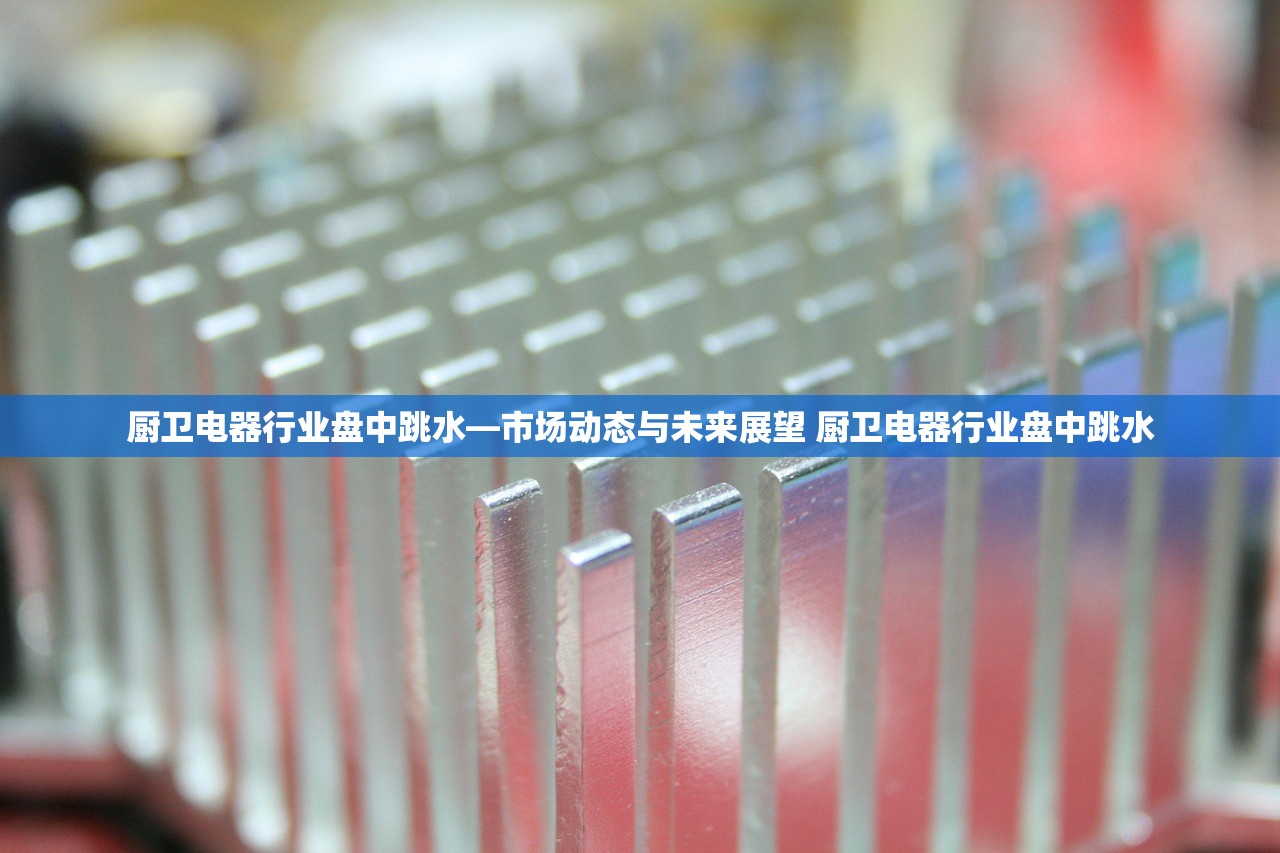 厨卫电器行业盘中跳水—市场动态与未来展望 厨卫电器行业盘中跳水 厨卫电器行业盘中跳水—市场动态与未来展望 厨卫电器行业盘中跳水