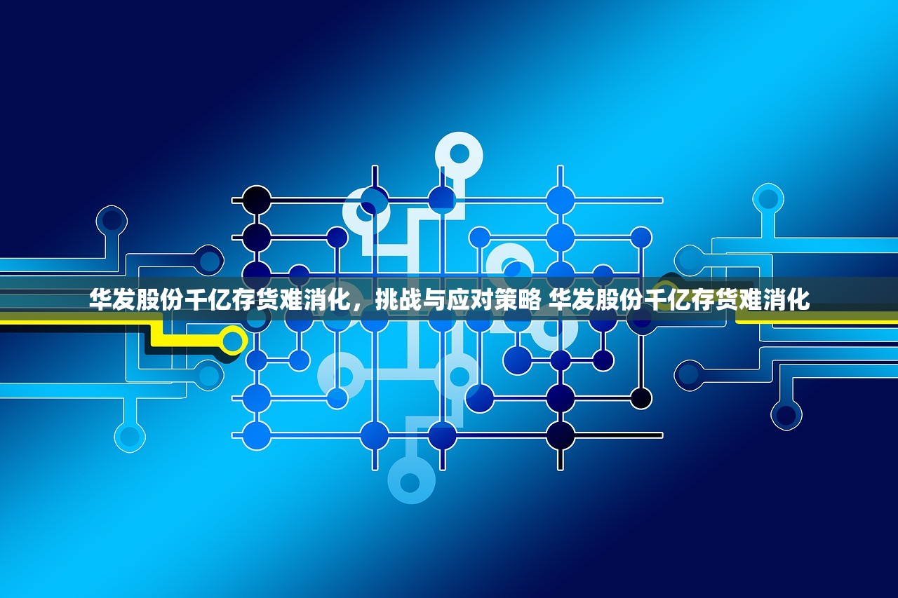 华发股份千亿存货难消化,挑战与应对策略 华发股份千亿存货难消化 华发股份千亿存货难消化,挑战与应对策略 华发股份千亿存货难消化