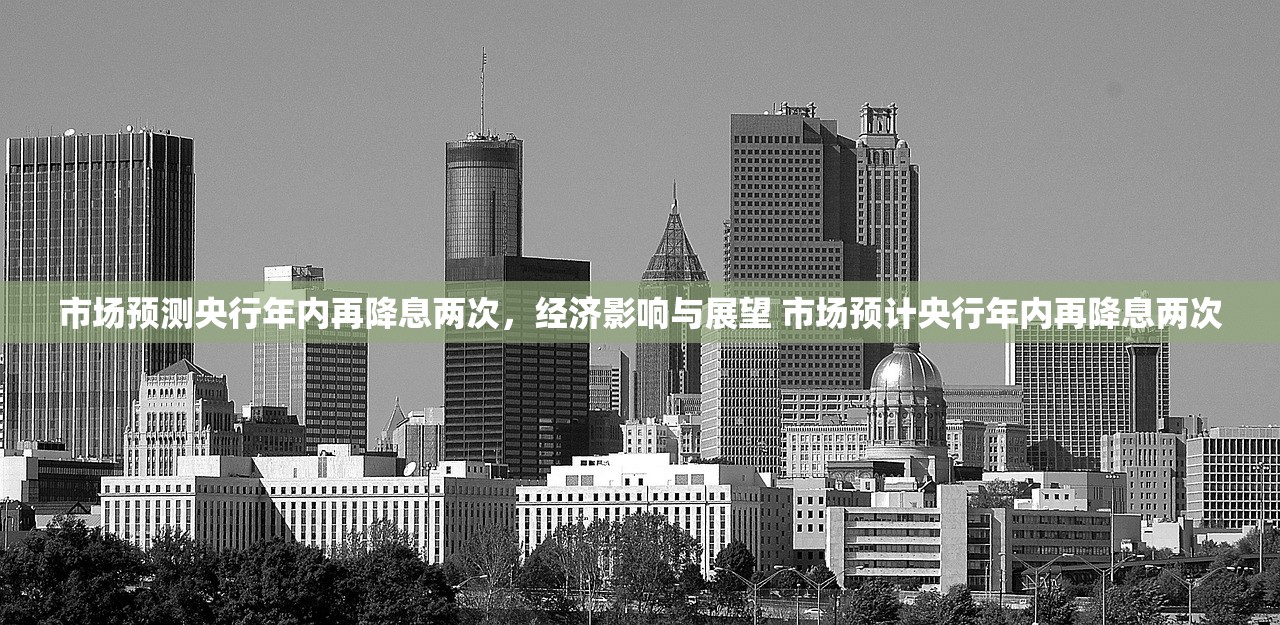 市场预测央行年内再降息两次,经济影响与展望 市场预计央行年内再降息两次 市场预测央行年内再降息两次,经济影响与展望 市场预计央行年内再降息两次