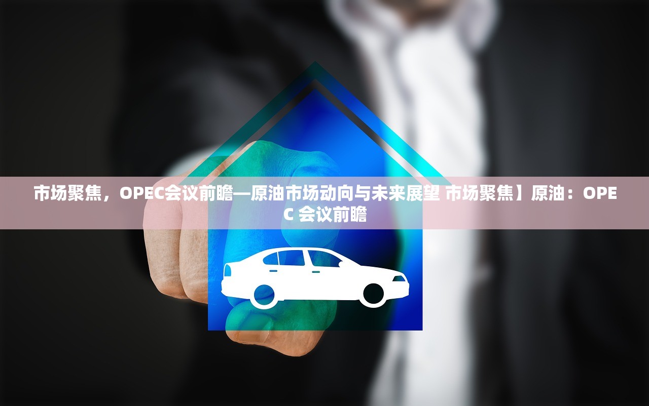 市场聚焦，OPEC会议前瞻—原油市场动向与未来展望 市场聚焦】原油：OPEC 会议前瞻