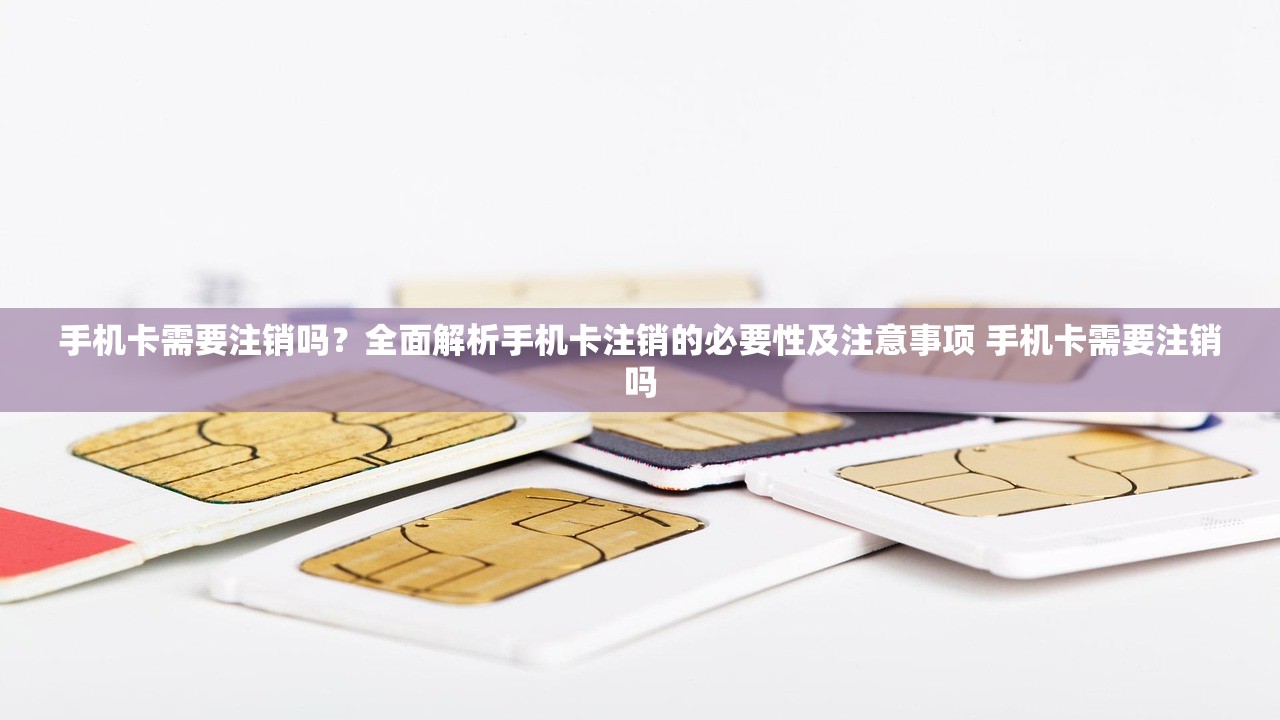 手机卡需要注销吗？全面解析手机卡注销的必要性及注意事项 手机卡需要注销吗