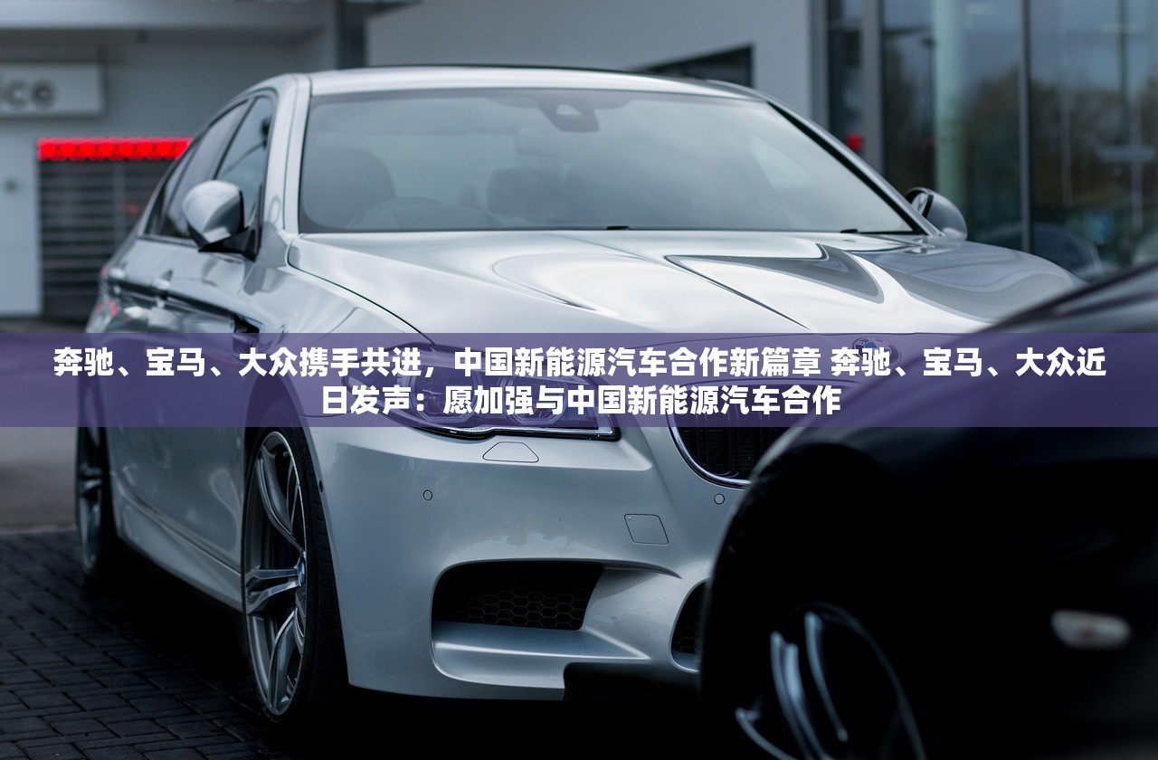奔驰、宝马、大众携手共进，中国新能源汽车合作新篇章 奔驰、宝马、大众近日发声：愿加强与中国新能源汽车合作
