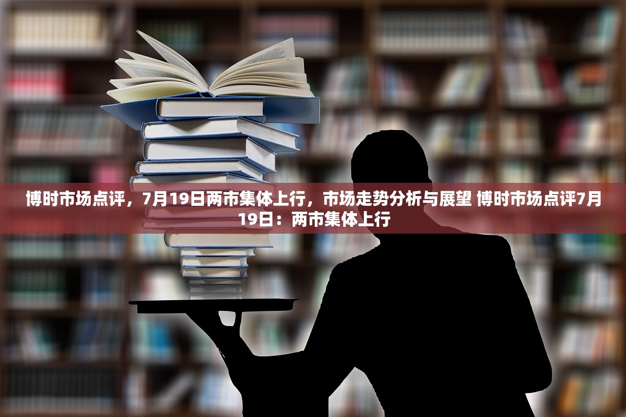 博时市场点评，7月19日两市集体上行，市场走势分析与展望 博时市场点评7月19日：两市集体上行