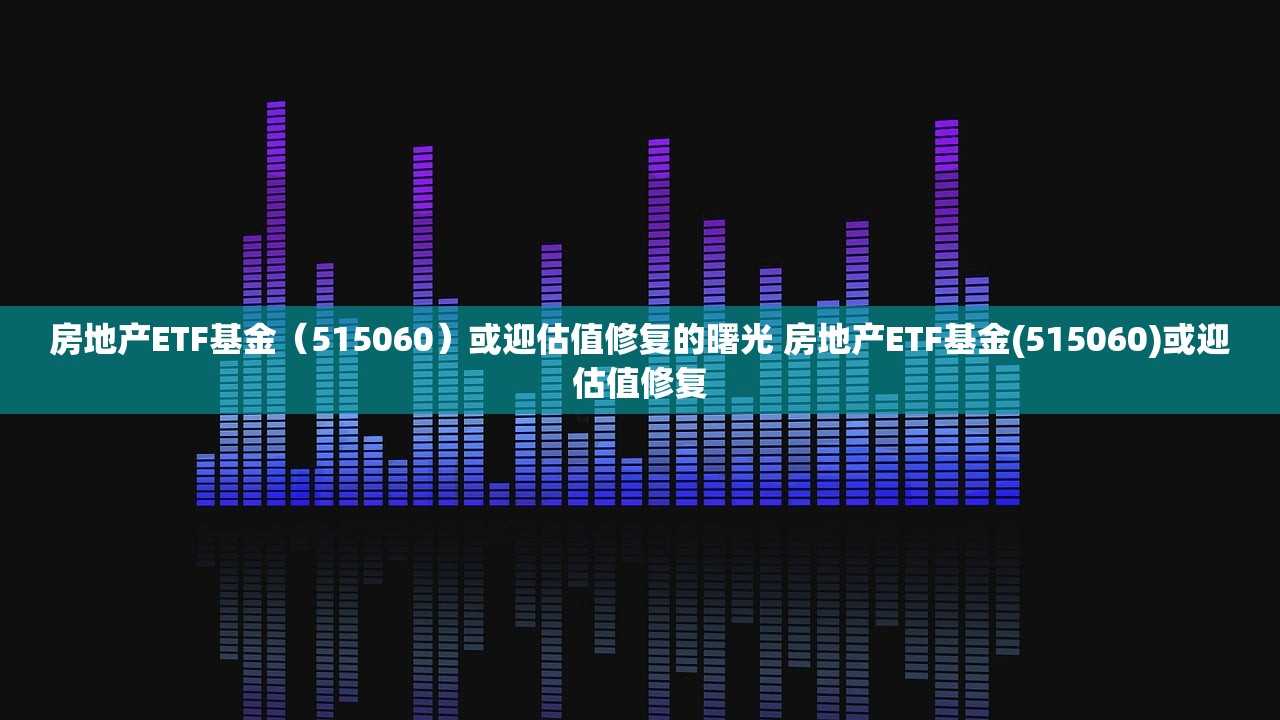 房地产ETF基金（515060）或迎估值修复的曙光 房地产ETF基金(515060)或迎估值修复