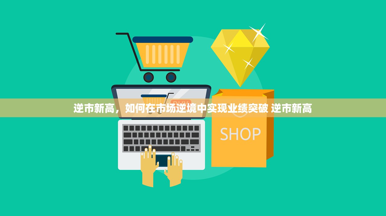 逆市新高,如何在市场逆境中实现业绩突破 逆市新高 逆市新高,如何在市场逆境中实现业绩突破 逆市新高