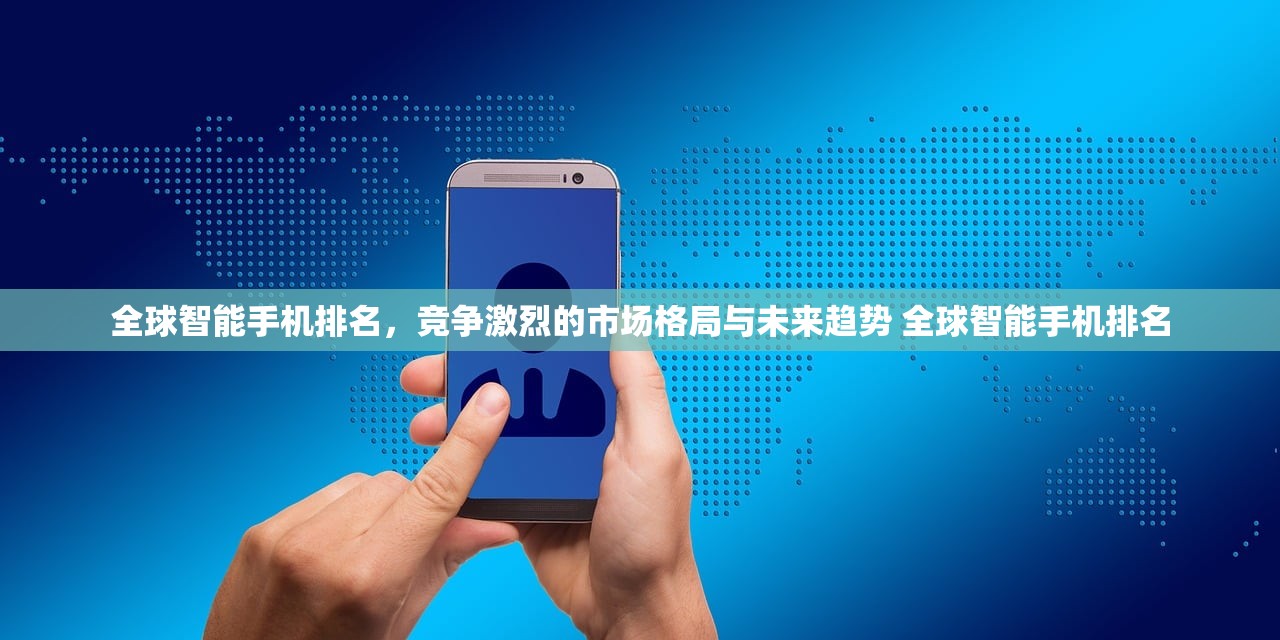 全球智能手机排名,竞争激烈的市场格局与未来趋势 全球智能手机排名 全球智能手机排名,竞争激烈的市场格局与未来趋势 全球智能手机排名