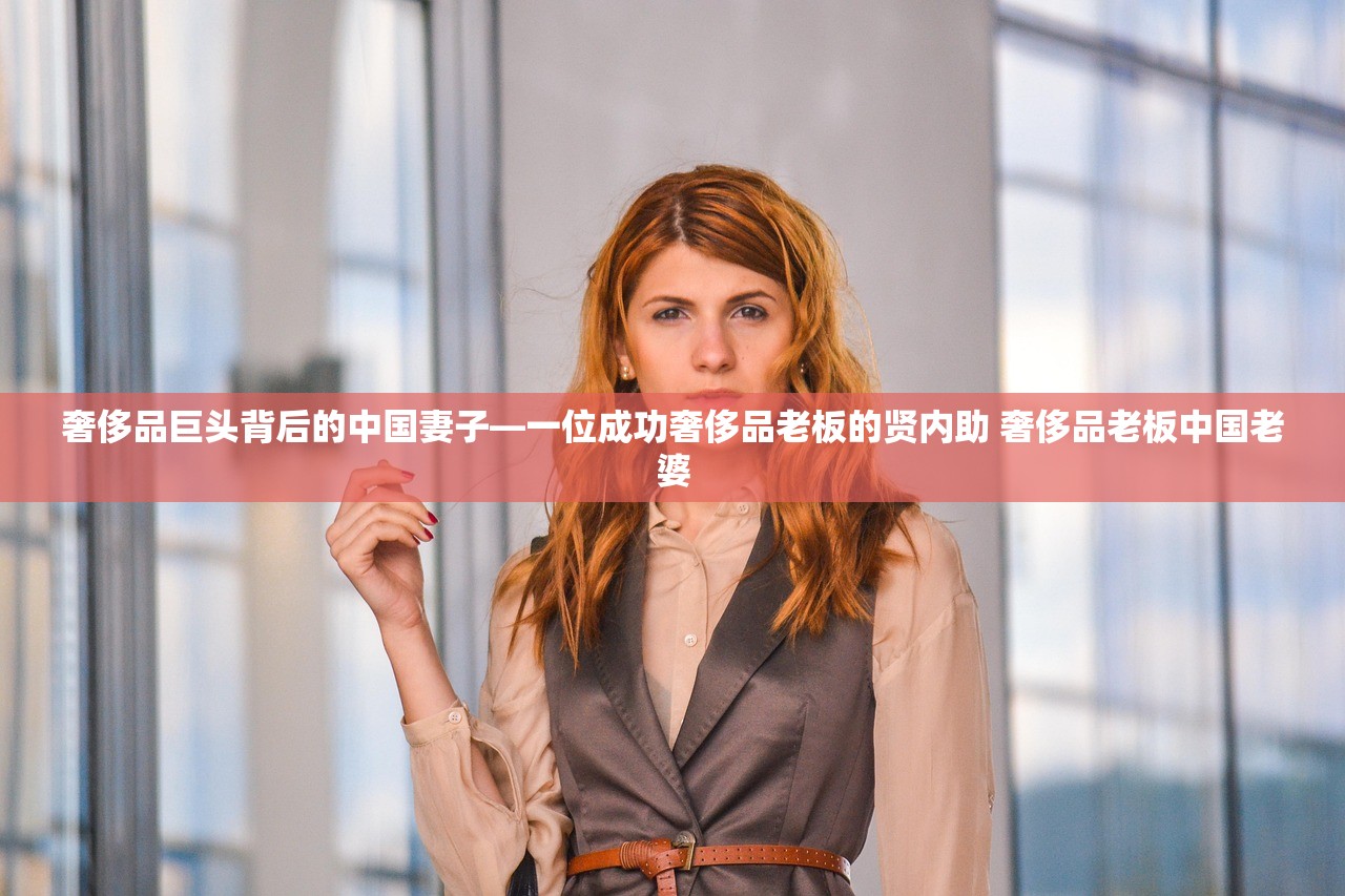 奢侈品巨头背后的中国妻子—一位成功奢侈品老板的贤内助 奢侈品老板中国老婆