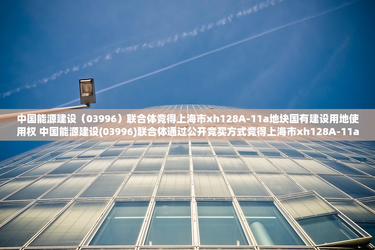 中国能源建设（03996）联合体竞得上海市xh128A-11a地块国有建设用地使用权 中国能源建设(03996)联合体通过公开竞买方式竞得上海市xh128A-11a地块的国有建设用地使用权