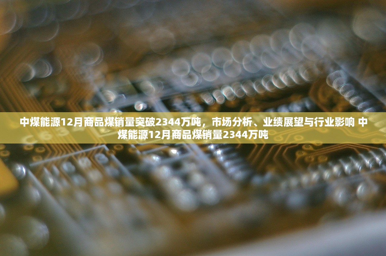 中煤能源12月商品煤销量突破2344万吨，市场分析、业绩展望与行业影响 中煤能源12月商品煤销量2344万吨