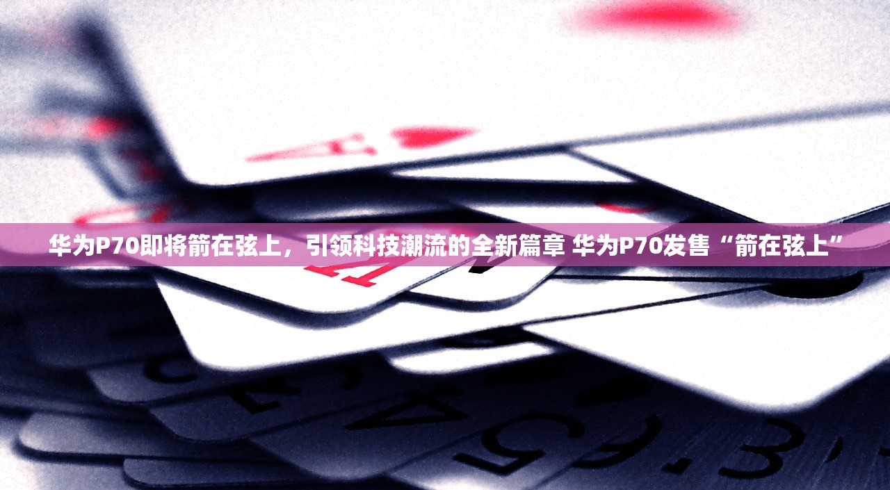 华为P70即将箭在弦上，引领科技潮流的全新篇章 华为P70发售“箭在弦上”