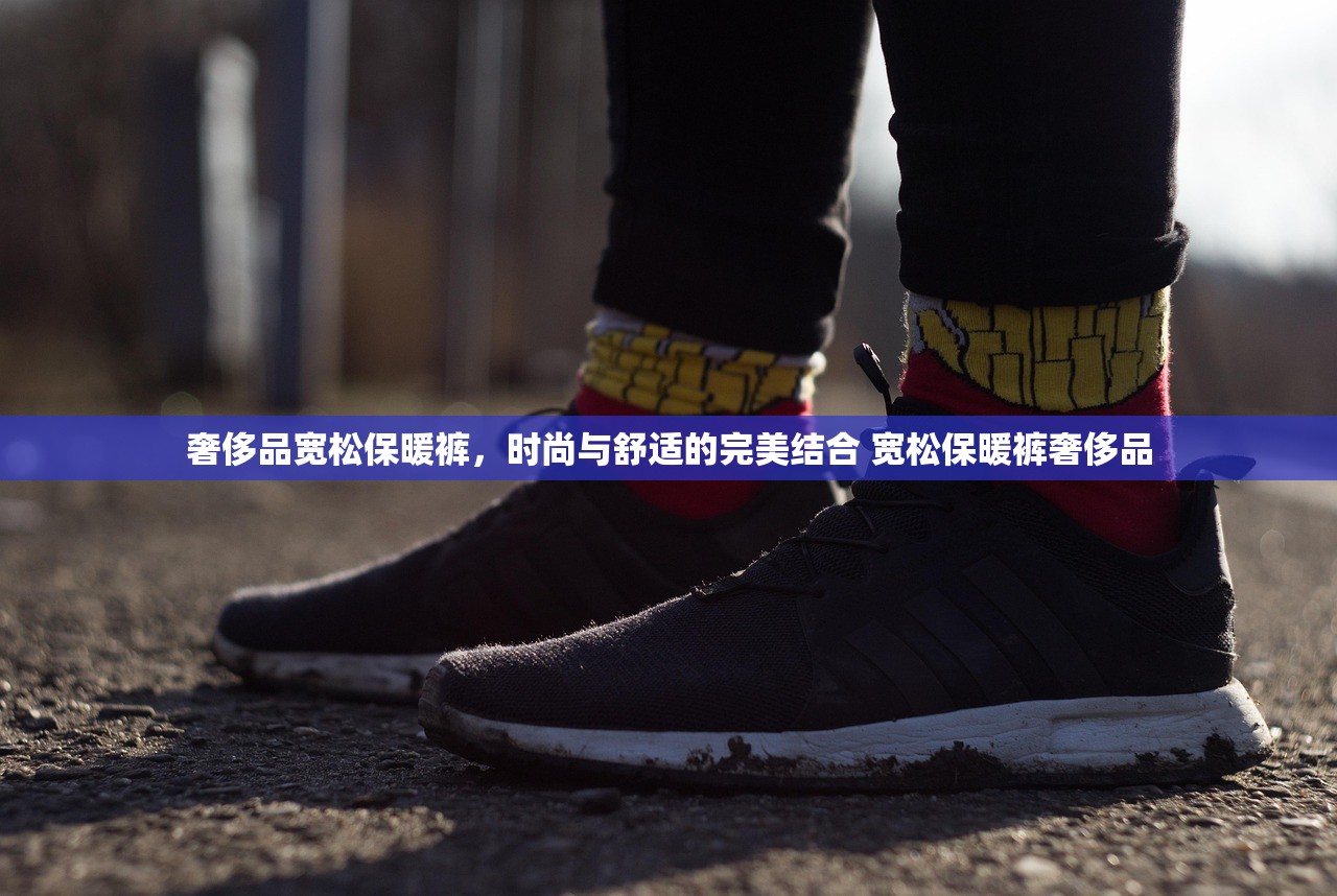 奢侈品宽松保暖裤，时尚与舒适的完美结合 宽松保暖裤奢侈品