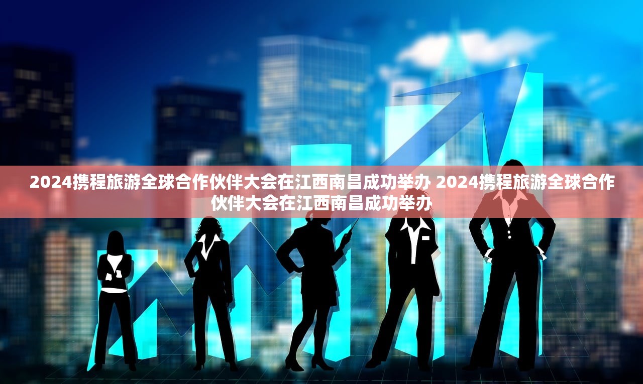 2024携程旅游全球合作伙伴大会在江西南昌成功举办 2024携程旅游全球合作伙伴大会在江西南昌成功举办