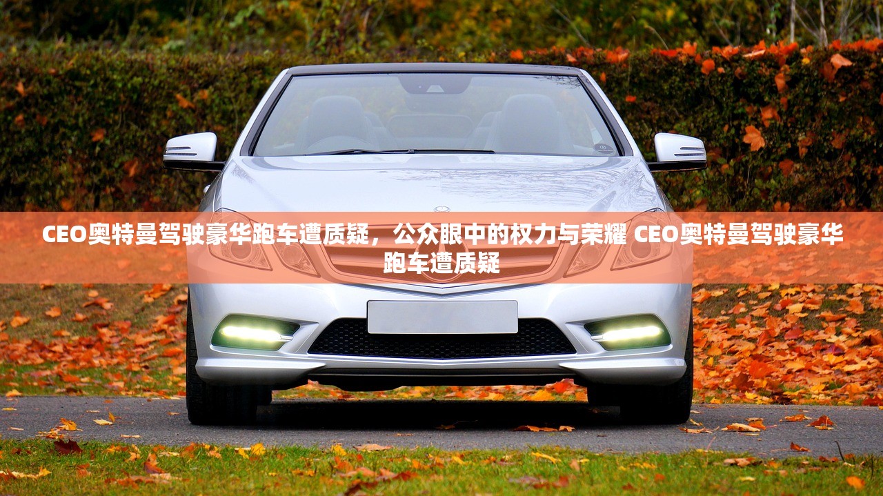 CEO奥特曼驾驶豪华跑车遭质疑，公众眼中的权力与荣耀 CEO奥特曼驾驶豪华跑车遭质疑