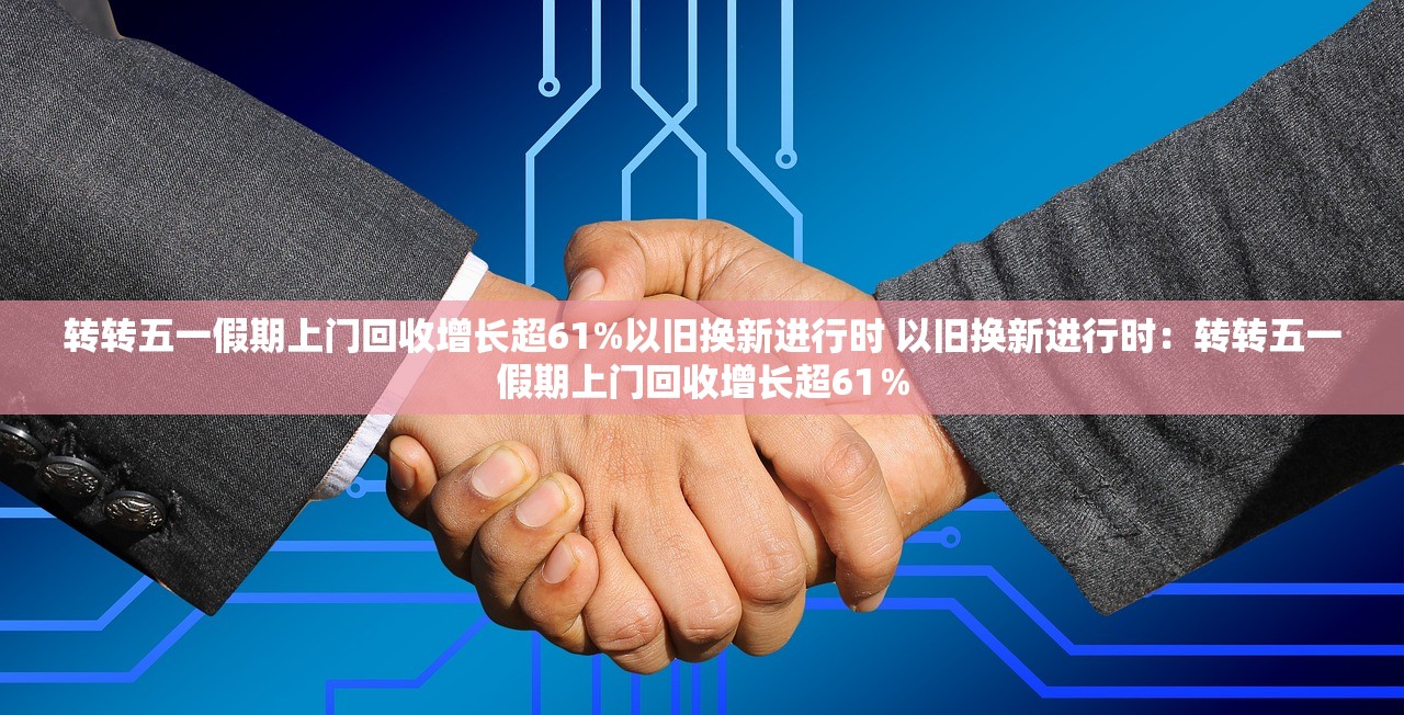 转转五一假期上门回收增长超61%以旧换新进行时 以旧换新进行时：转转五一假期上门回收增长超61％
