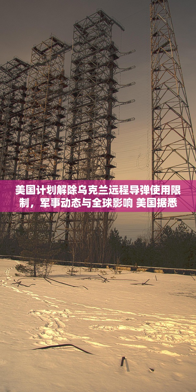美国计划解除乌克兰远程导弹使用限制，军事动态与全球影响 美国据悉将松绑乌克兰远程导弹使用限制