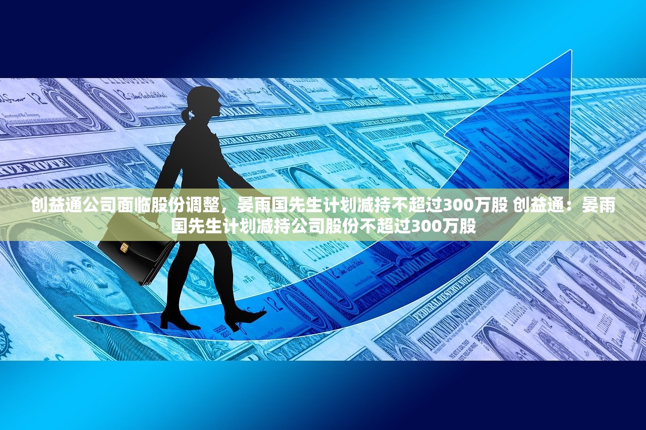 创益通公司面临股份调整，晏雨国先生计划减持不超过300万股 创益通：晏雨国先生计划减持公司股份不超过300万股