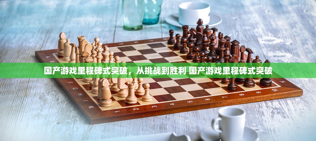 国产游戏里程碑式突破，从挑战到胜利 国产游戏里程碑式突破