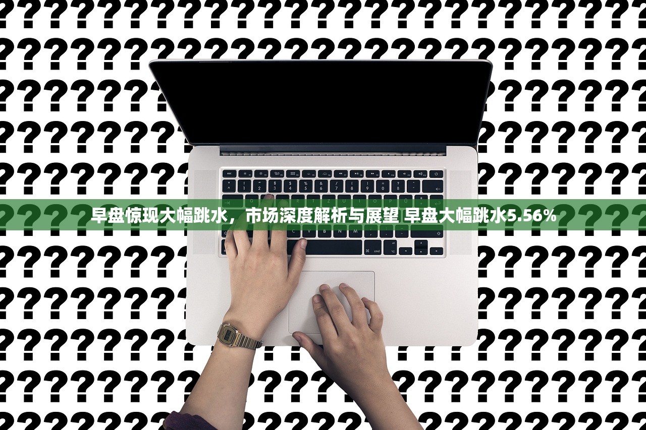 早盘惊现大幅跳水,市场深度解析与展望 早盘大幅跳水5.56% 早盘惊现大幅跳水,市场深度解析与展望 早盘大幅跳水5.56%
