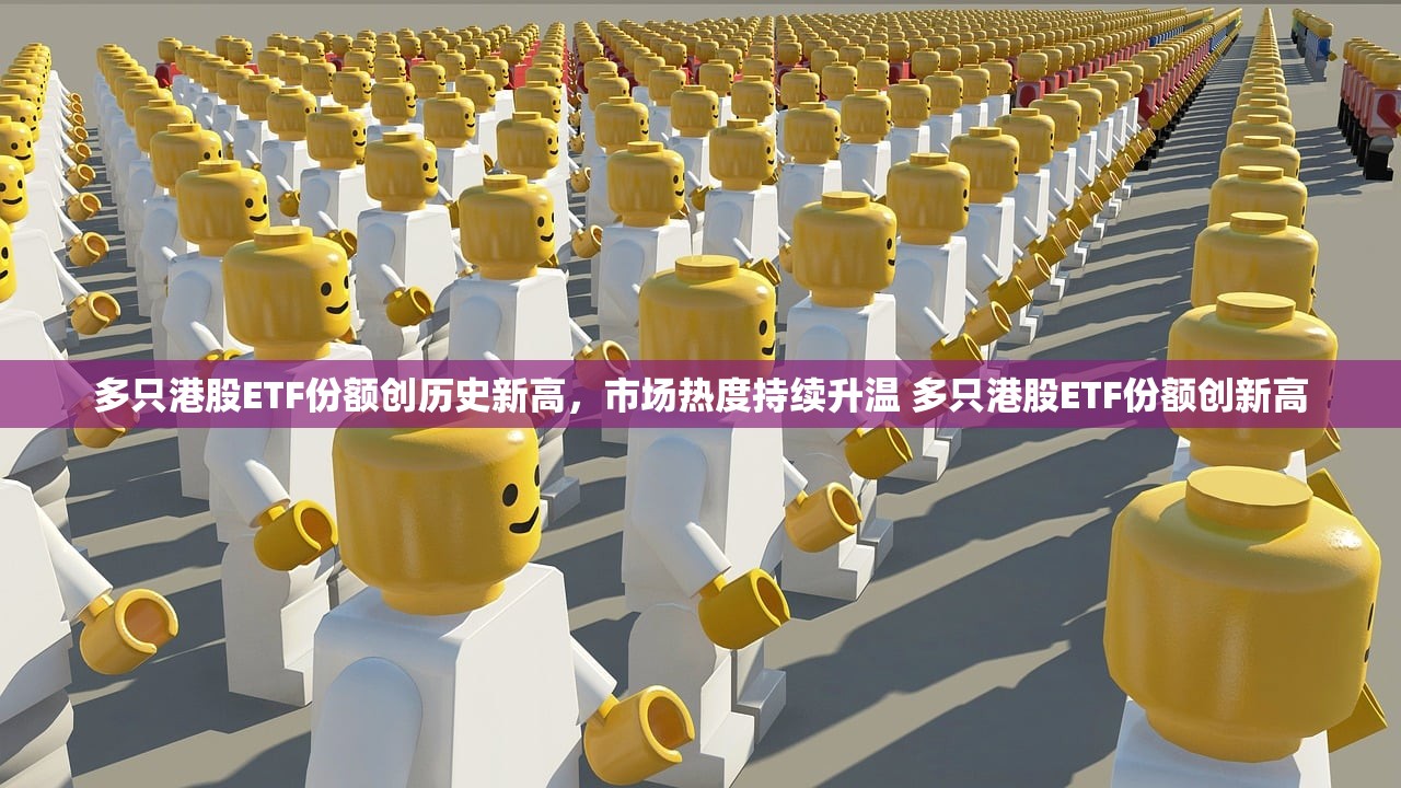 多只港股ETF份额创历史新高，市场热度持续升温 多只港股ETF份额创新高