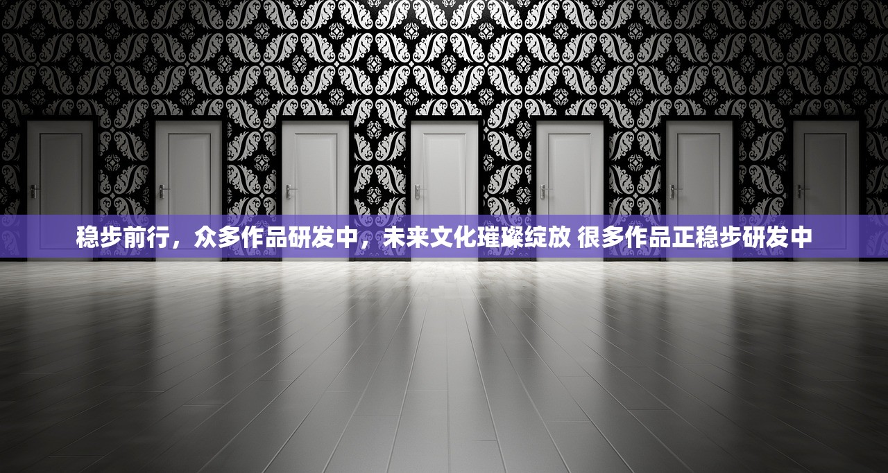 稳步前行，众多作品研发中，未来文化璀璨绽放 很多作品正稳步研发中