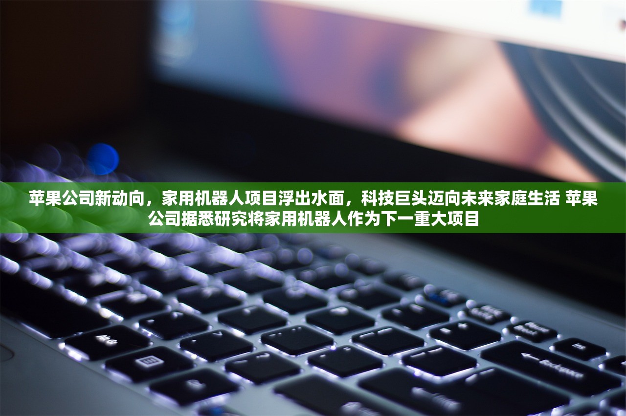 苹果公司新动向，家用机器人项目浮出水面，科技巨头迈向未来家庭生活 苹果公司据悉研究将家用机器人作为下一重大项目