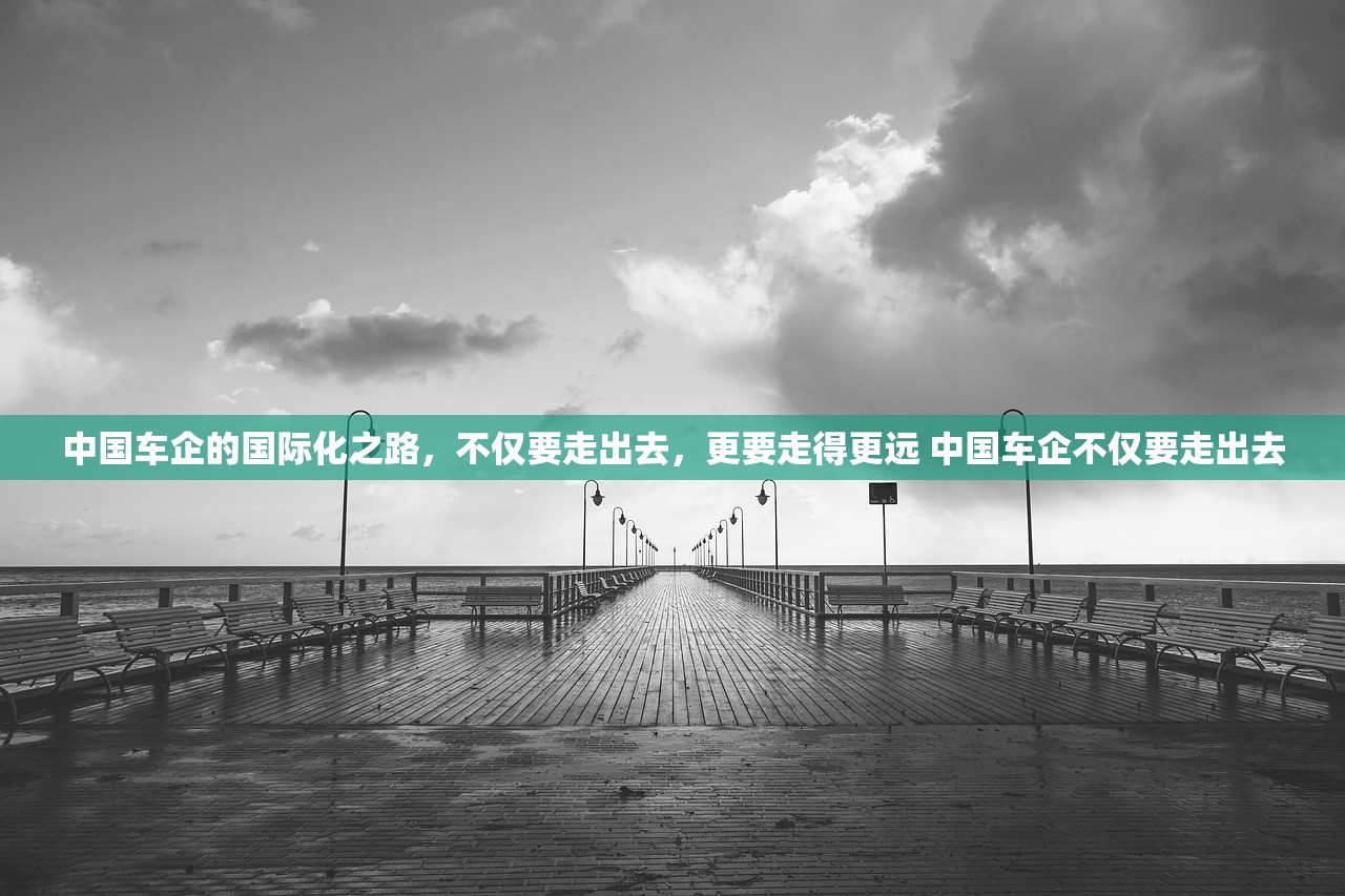 中国车企的国际化之路，不仅要走出去，更要走得更远 中国车企不仅要走出去