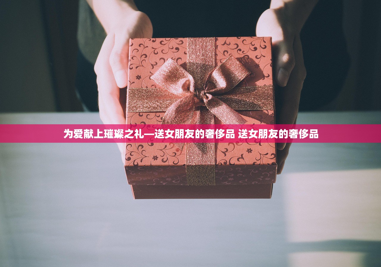为爱献上璀璨之礼—送女朋友的奢侈品 送女朋友的奢侈品 为爱献上璀璨之礼—送女朋友的奢侈品 送女朋友的奢侈品