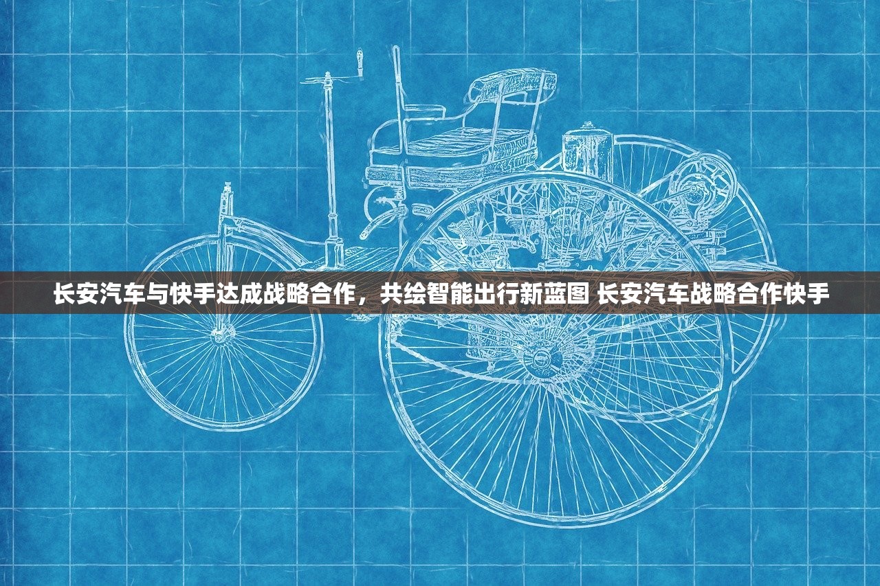 长安汽车与快手达成战略合作，共绘智能出行新蓝图 长安汽车战略合作快手