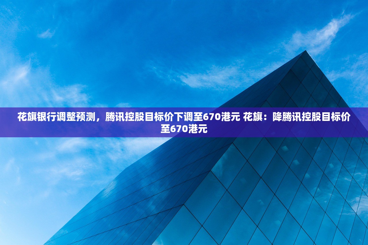花旗银行调整预测，腾讯控股目标价下调至670港元 花旗：降腾讯控股目标价至670港元