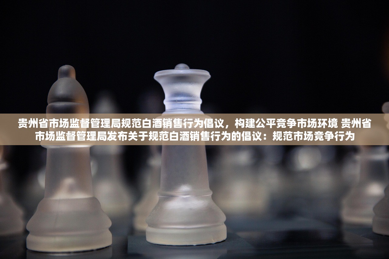 贵州省市场监督管理局规范白酒销售行为倡议，构建公平竞争市场环境 贵州省市场监督管理局发布关于规范白酒销售行为的倡议：规范市场竞争行为