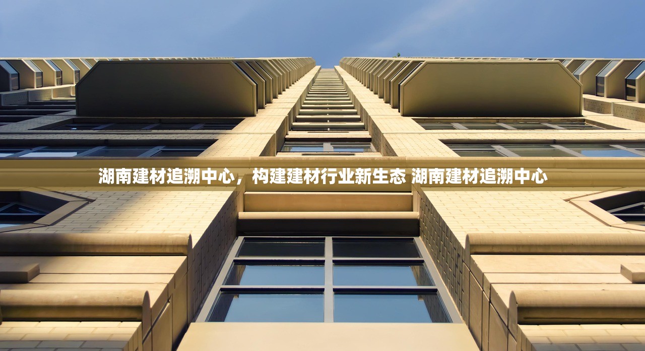 湖南建材追溯中心,构建建材行业新生态 湖南建材追溯中心 湖南建材追溯中心,构建建材行业新生态 湖南建材追溯中心