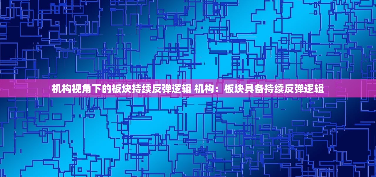 机构视角下的板块持续反弹逻辑 机构：板块具备持续反弹逻辑
