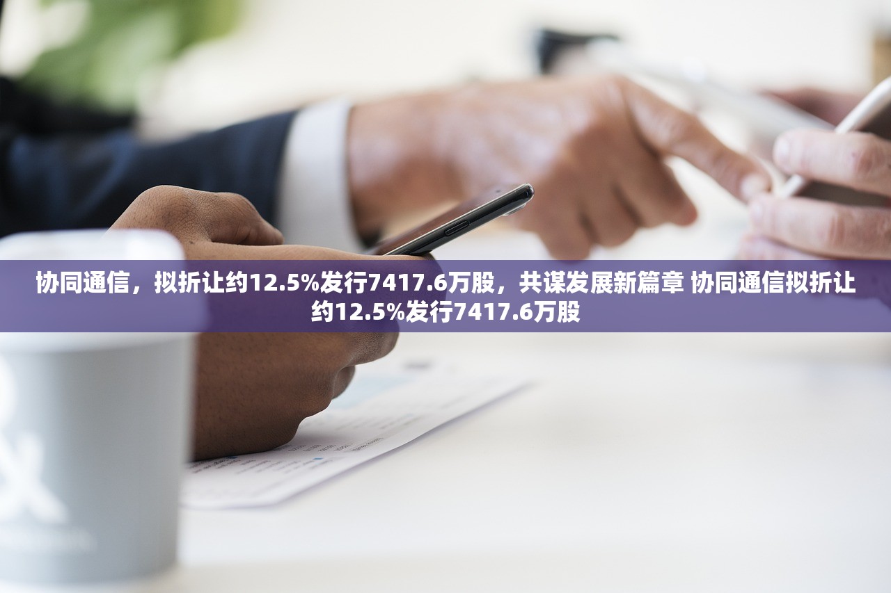 协同通信，拟折让约12.5%发行7417.6万股，共谋发展新篇章 协同通信拟折让约12.5%发行7417.6万股