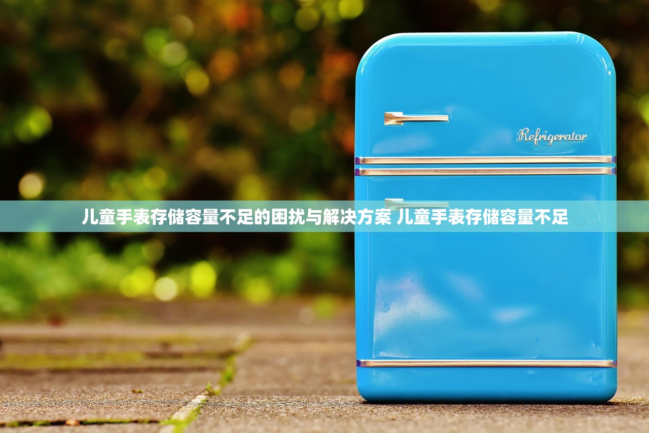 儿童手表存储容量不足的困扰与解决方案 儿童手表存储容量不足 儿童手表存储容量不足的困扰与解决方案 儿童手表存储容量不足