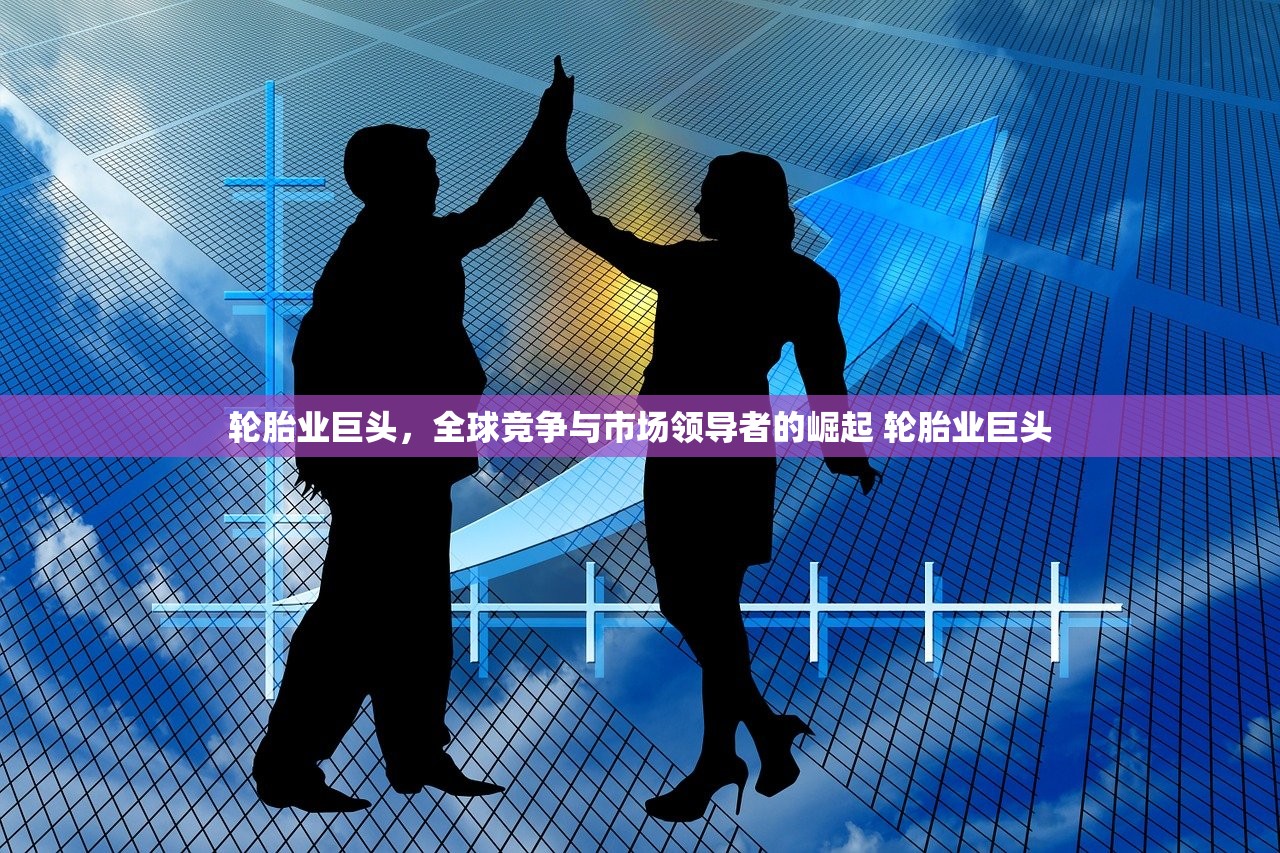 轮胎业巨头，全球竞争与市场领导者的崛起 轮胎业巨头