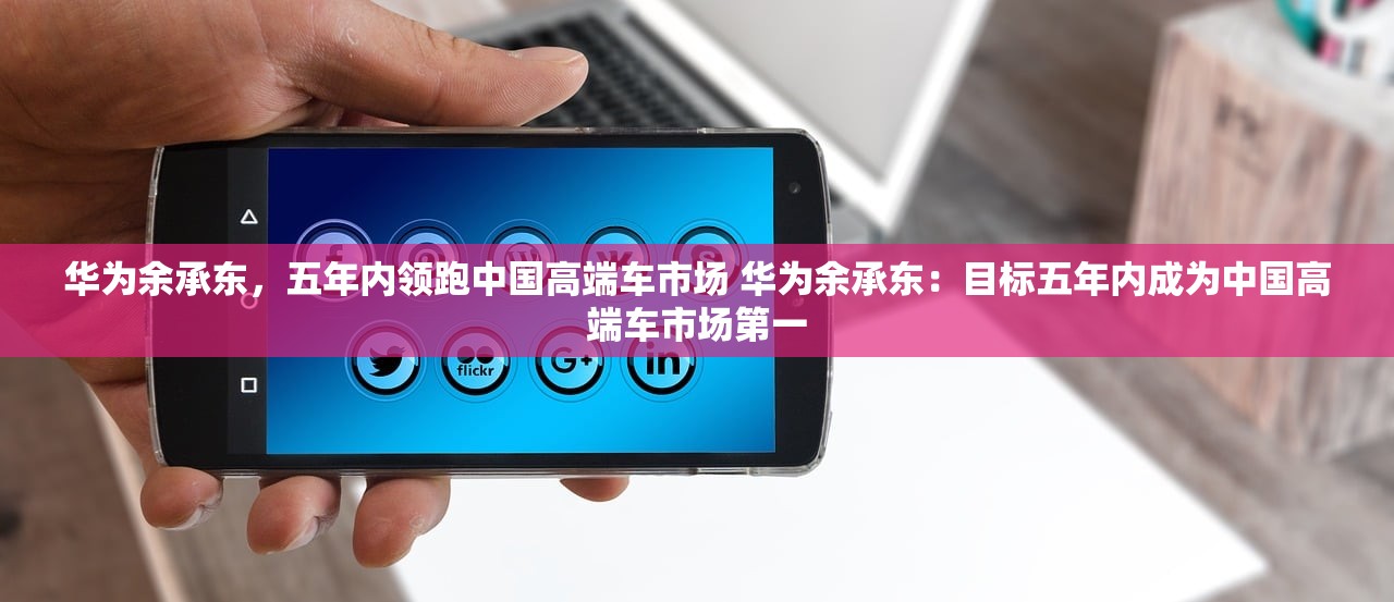 华为余承东，五年内领跑中国高端车市场 华为余承东：目标五年内成为中国高端车市场第一