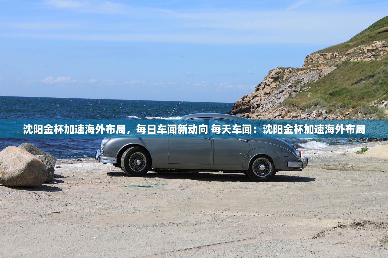 沈阳金杯加速海外布局，每日车闻新动向 每天车闻：沈阳金杯加速海外布局