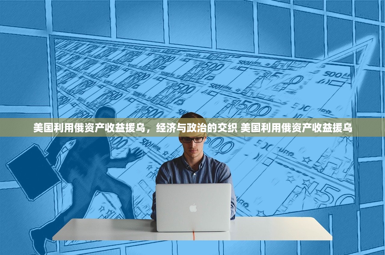 美国利用俄资产收益援乌，经济与政治的交织 美国利用俄资产收益援乌