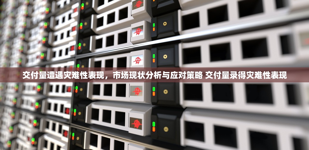 交付量遭遇灾难性表现，市场现状分析与应对策略 交付量录得灾难性表现