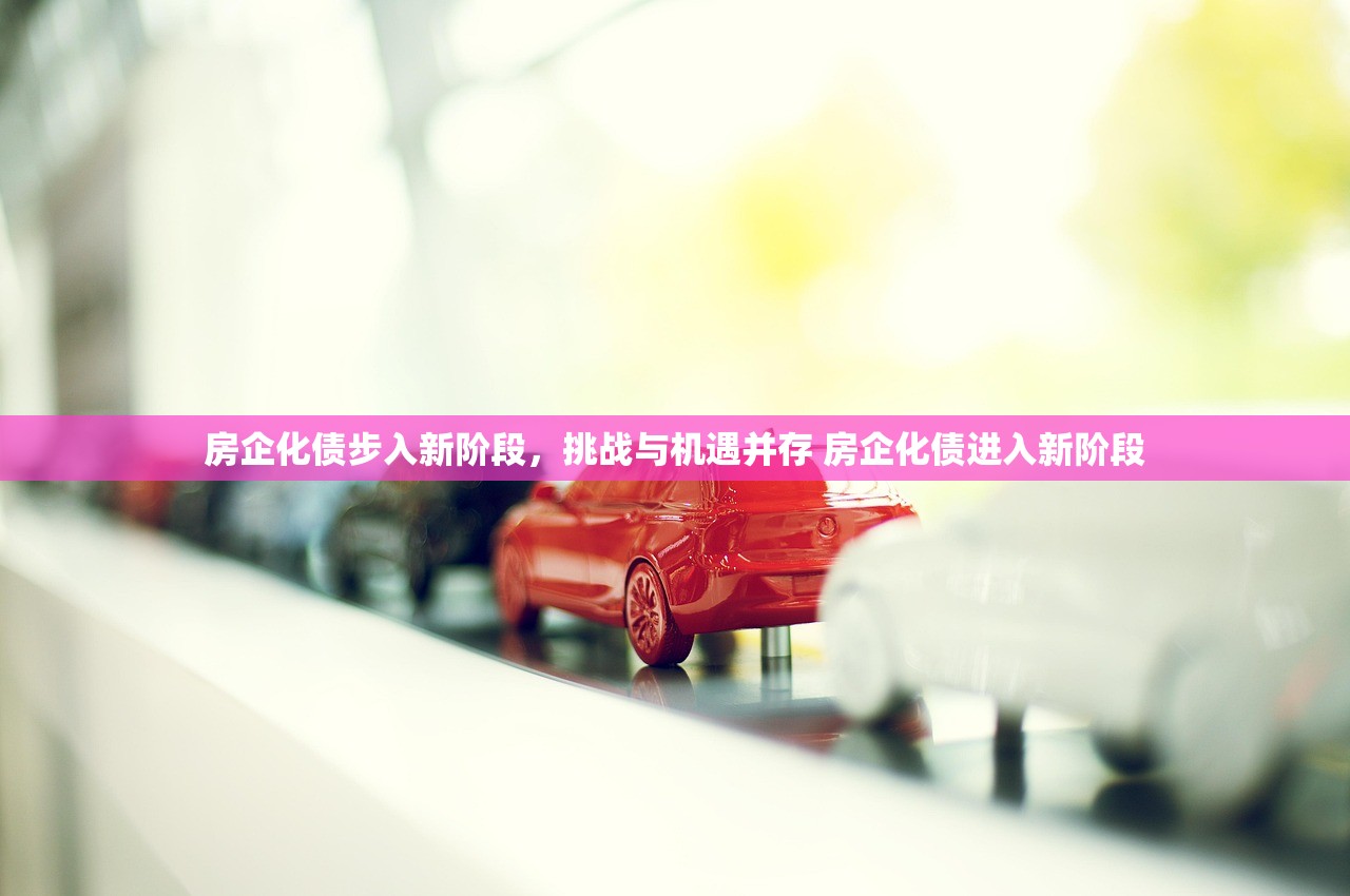 房企化债步入新阶段,挑战与机遇并存 房企化债进入新阶段 房企化债步入新阶段,挑战与机遇并存 房企化债进入新阶段