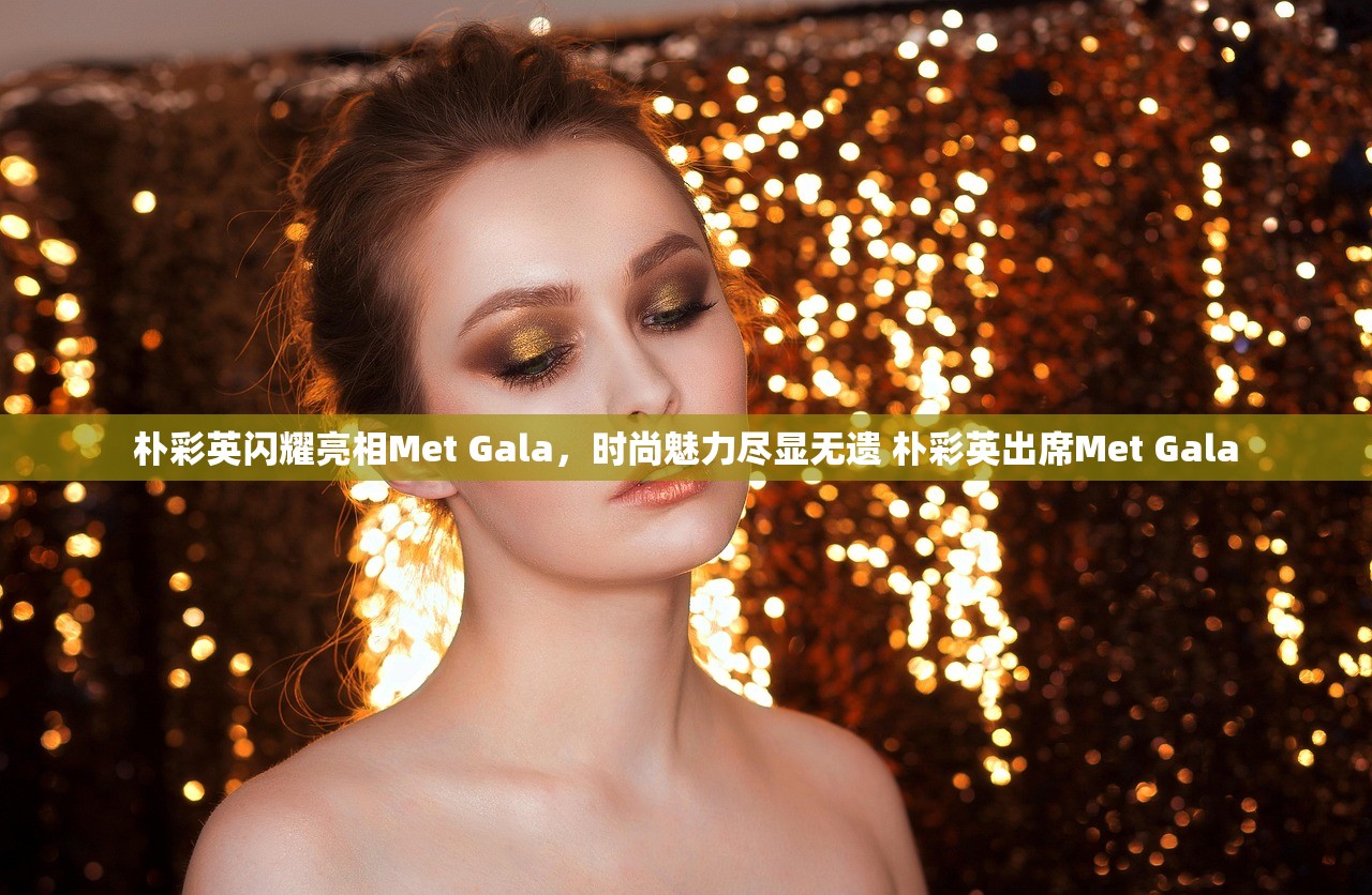 朴彩英闪耀亮相Met Gala，时尚魅力尽显无遗 朴彩英出席Met Gala