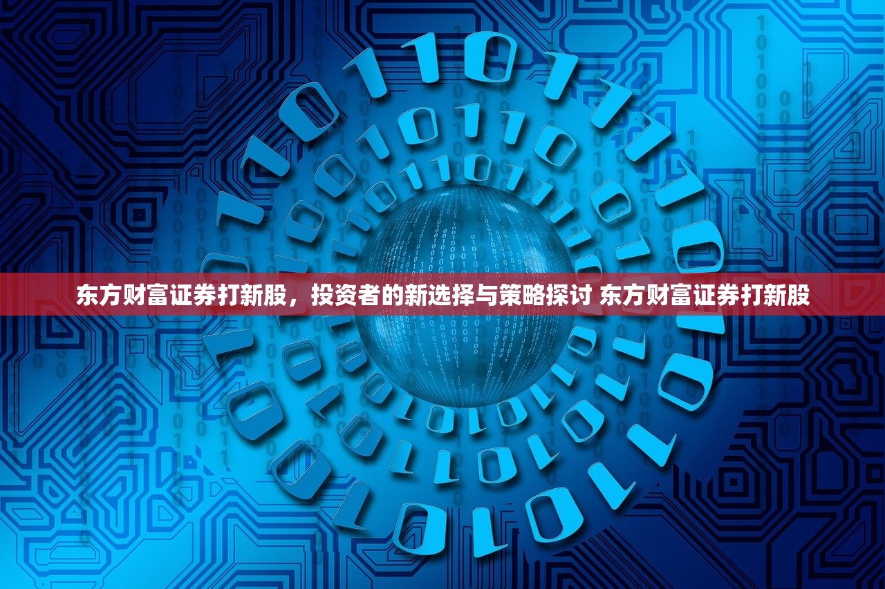 东方财富证券打新股,投资者的新选择与策略探讨 东方财富证券打新股 东方财富证券打新股,投资者的新选择与策略探讨 东方财富证券打新股