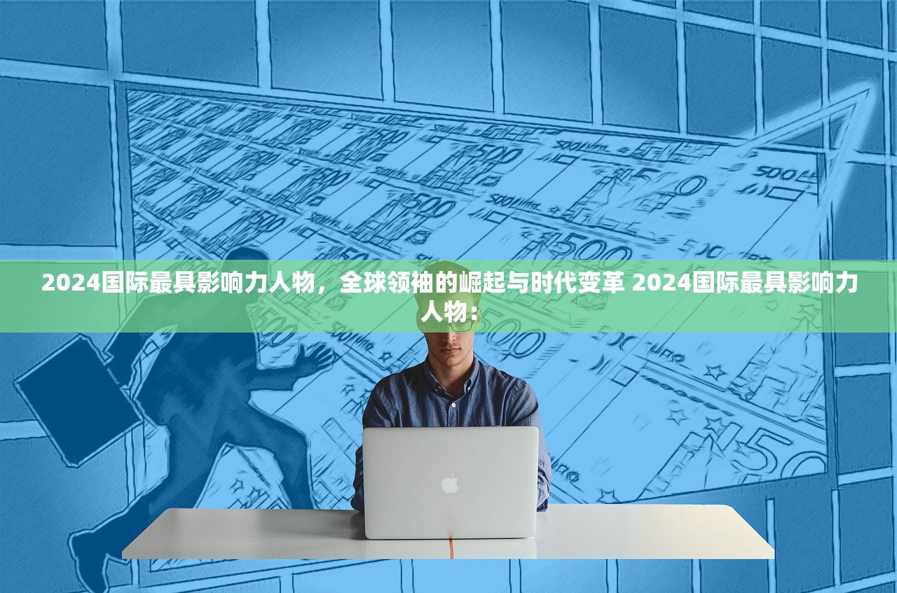 2024国际最具影响力人物，全球领袖的崛起与时代变革 2024国际最具影响力人物：
