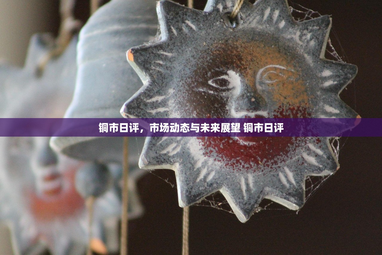 铜市日评，市场动态与未来展望 铜市日评