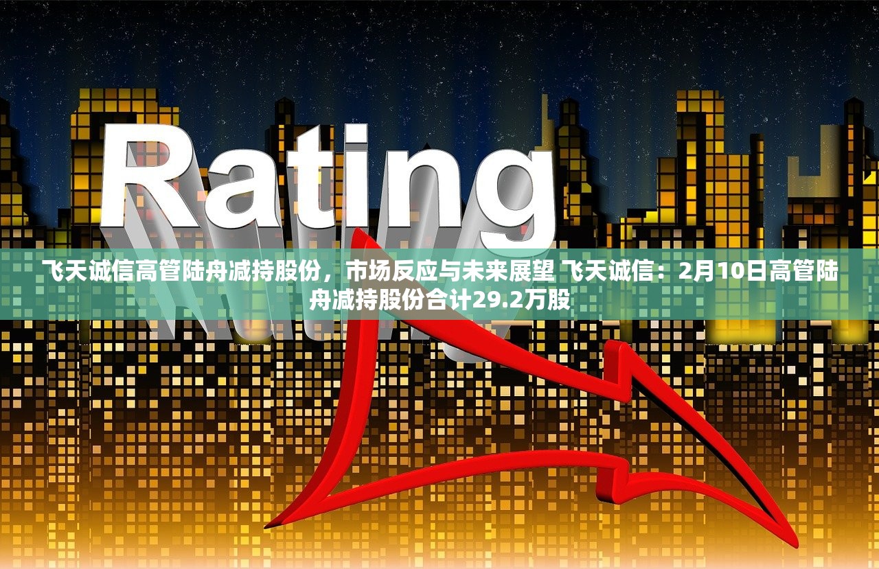 飞天诚信高管陆舟减持股份，市场反应与未来展望 飞天诚信：2月10日高管陆舟减持股份合计29.2万股