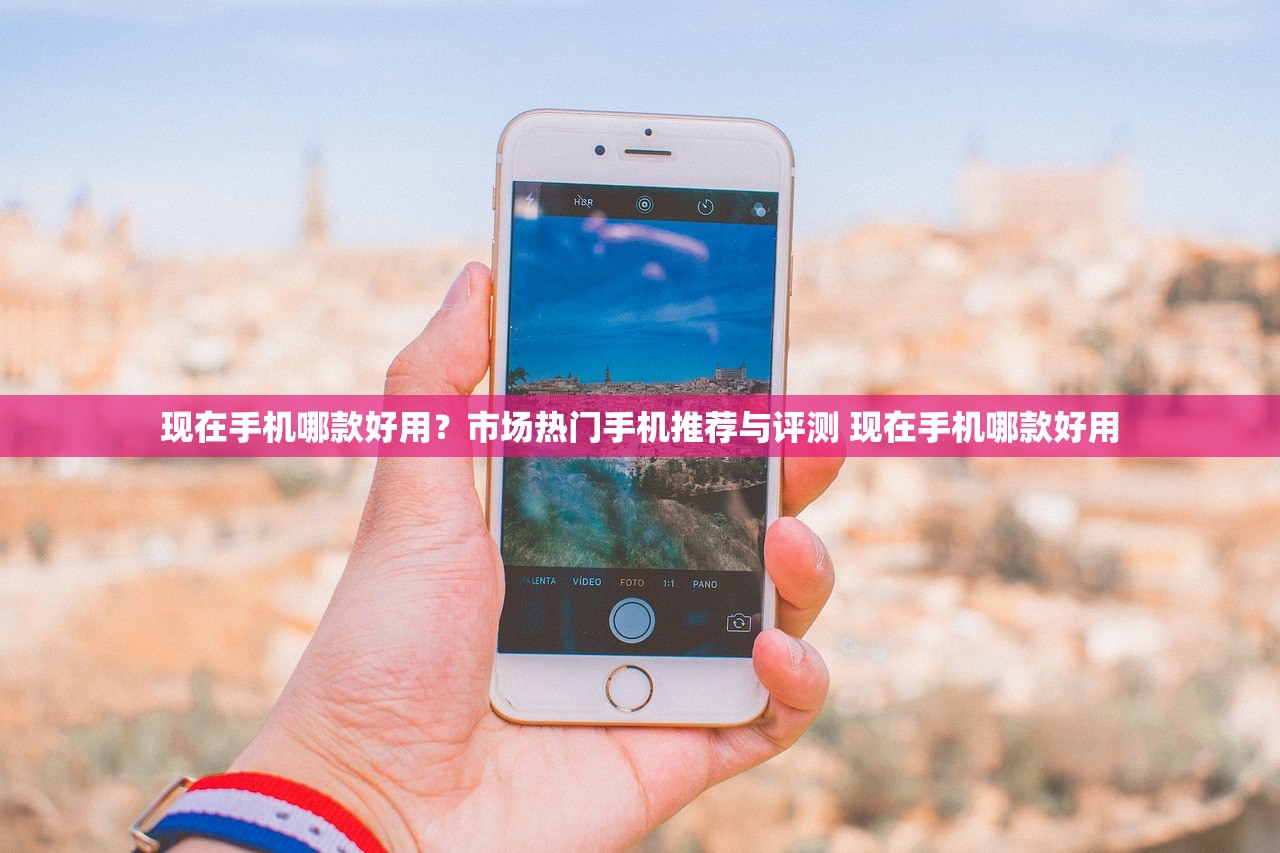 现在手机哪款好用？市场热门手机推荐与评测 现在手机哪款好用