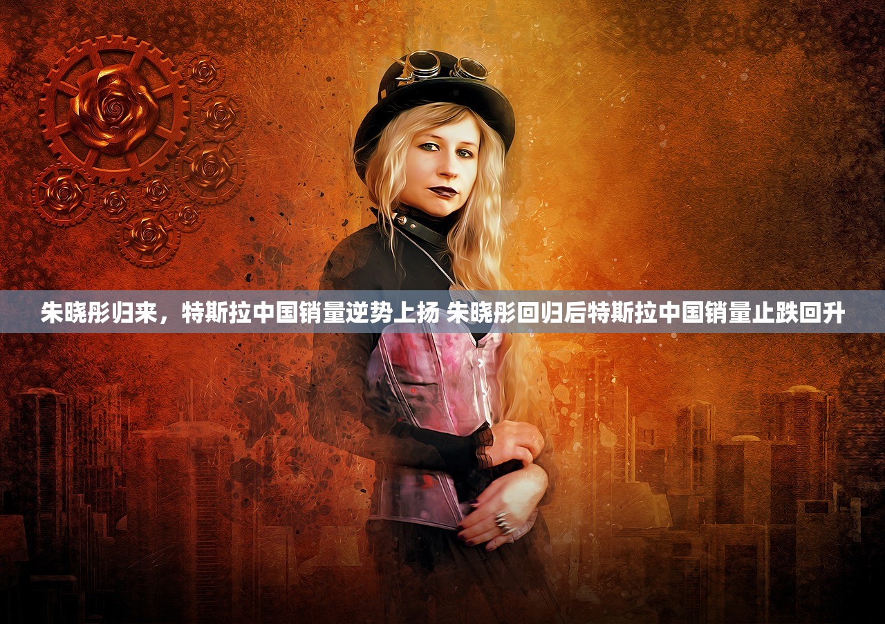 朱晓彤归来，特斯拉中国销量逆势上扬 朱晓彤回归后特斯拉中国销量止跌回升